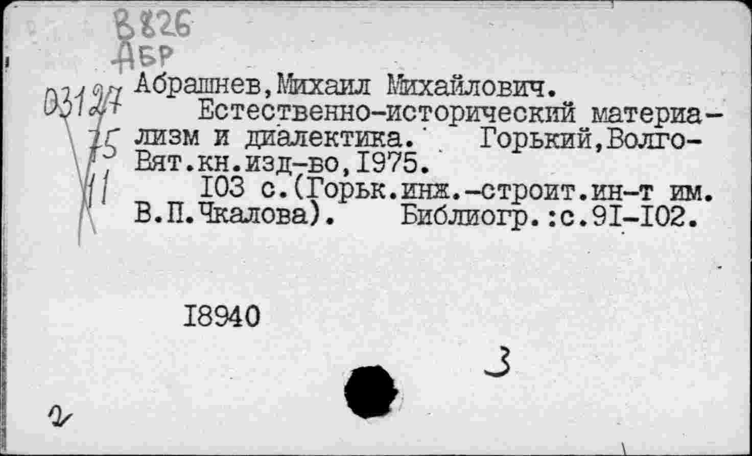 ﻿BUG
•Авр
«г, А брашнев, Михаил Михайлович.
.<• Естественно-исторический материа-
1Г лизм и диалектика.’ Горький,Волго-■; Вят.кн.изд-во,1975.
//	103 с.(Горьк.инк.-строит.ин-т им.
В.П. Чкалова). Библиогр.:с.91-102.
18940
3